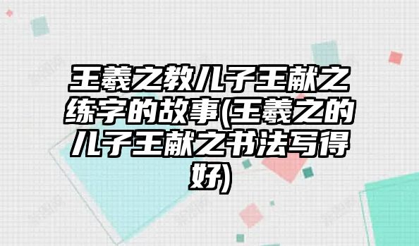 王羲之教兒子王獻(xiàn)之練字的故事(王羲之的兒子王獻(xiàn)之書(shū)法寫(xiě)得好)