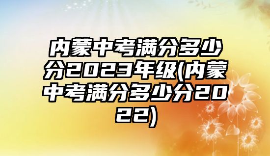 內(nèi)蒙中考滿分多少分2023年級(內(nèi)蒙中考滿分多少分2022)