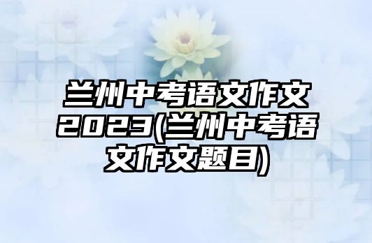 蘭州中考語文作文2023(蘭州中考語文作文題目)