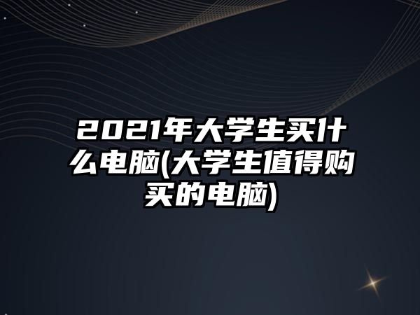 2021年大學生買什么電腦(大學生值得購買的電腦)