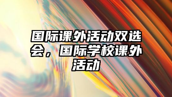 國際課外活動雙選會，國際學(xué)校課外活動