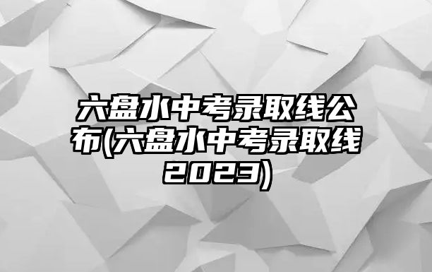 六盤水中考錄取線公布(六盤水中考錄取線2023)