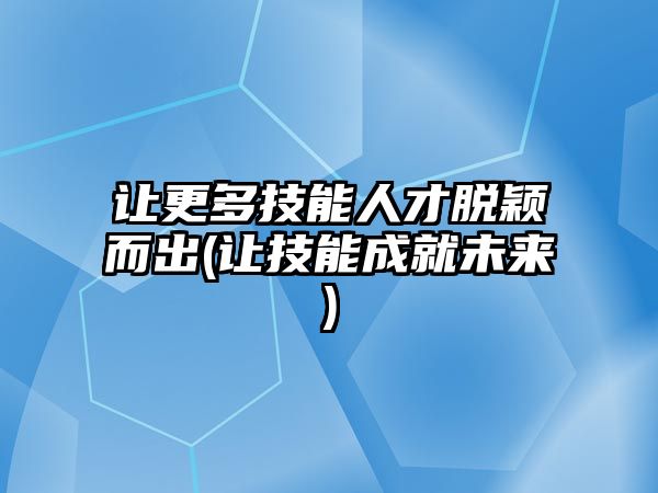 讓更多技能人才脫穎而出(讓技能成就未來(lái))