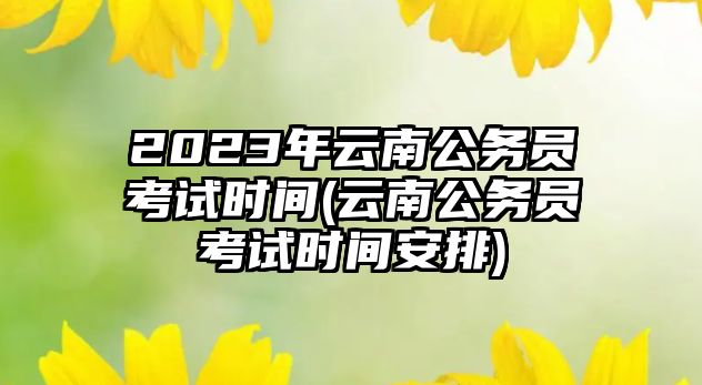 2023年云南公務(wù)員考試時(shí)間(云南公務(wù)員考試時(shí)間安排)