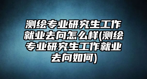 測(cè)繪專業(yè)研究生工作就業(yè)去向怎么樣(測(cè)繪專業(yè)研究生工作就業(yè)去向如何)