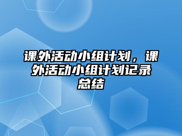 課外活動(dòng)小組計(jì)劃，課外活動(dòng)小組計(jì)劃記錄總結(jié)