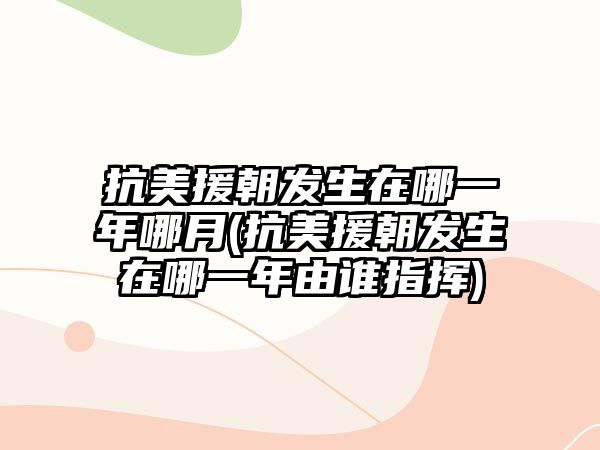 抗美援朝發(fā)生在哪一年哪月(抗美援朝發(fā)生在哪一年由誰(shuí)指揮)