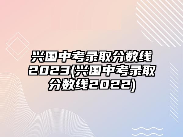 興國中考錄取分?jǐn)?shù)線2023(興國中考錄取分?jǐn)?shù)線2022)