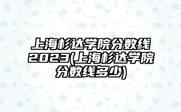 上海杉達學(xué)院分數(shù)線2023(上海杉達學(xué)院分數(shù)線多少)