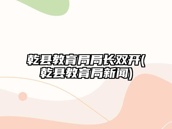 乾縣教育局局長(zhǎng)雙開(kāi)(乾縣教育局新聞)