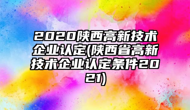 2020陜西高新技術(shù)企業(yè)認定(陜西省高新技術(shù)企業(yè)認定條件2021)