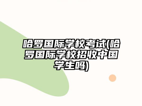 哈羅國(guó)際學(xué)校考試(哈羅國(guó)際學(xué)校招收中國(guó)學(xué)生嗎)