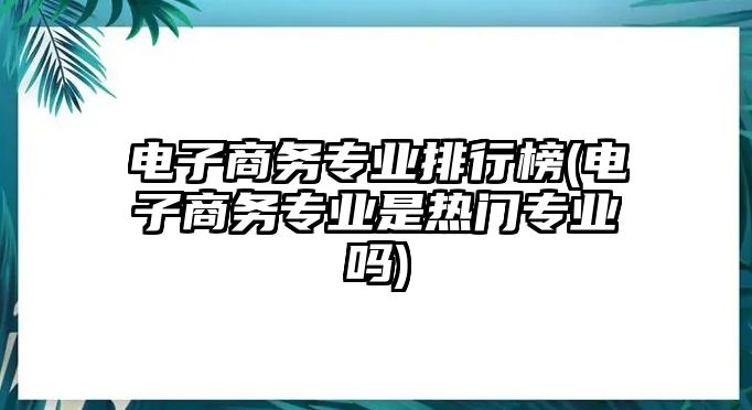 電子商務(wù)專業(yè)排行榜(電子商務(wù)專業(yè)是熱門專業(yè)嗎)