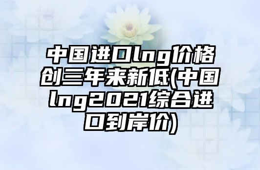 中國(guó)進(jìn)口lng價(jià)格創(chuàng)三年來新低(中國(guó)lng2021綜合進(jìn)口到岸價(jià))