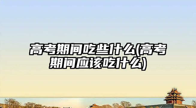 高考期間吃些什么(高考期間應該吃什么)