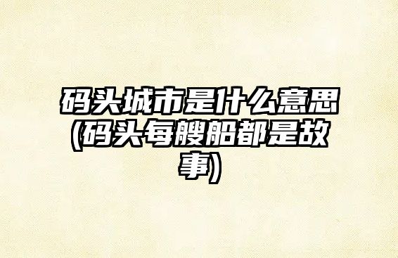 碼頭城市是什么意思(碼頭每艘船都是故事)