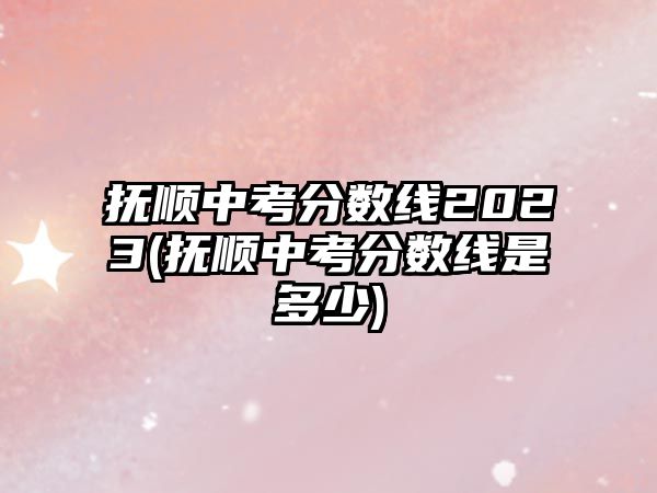 撫順中考分數(shù)線2023(撫順中考分數(shù)線是多少)