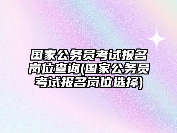 國家公務(wù)員考試報(bào)名崗位查詢(國家公務(wù)員考試報(bào)名崗位選擇)