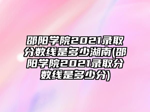 邵陽(yáng)學(xué)院2021錄取分?jǐn)?shù)線是多少湖南(邵陽(yáng)學(xué)院2021錄取分?jǐn)?shù)線是多少分)