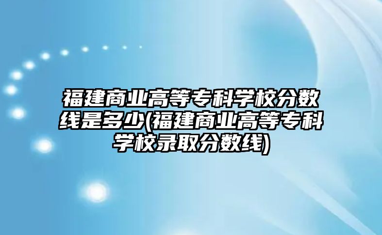 福建商業(yè)高等?？茖W(xué)校分?jǐn)?shù)線是多少(福建商業(yè)高等專科學(xué)校錄取分?jǐn)?shù)線)