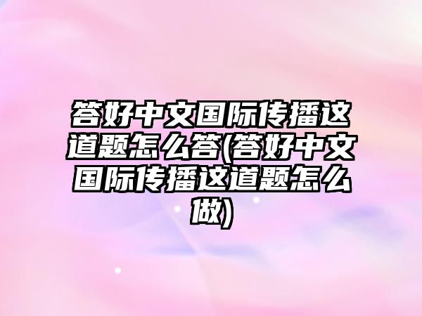 答好中文國際傳播這道題怎么答(答好中文國際傳播這道題怎么做)