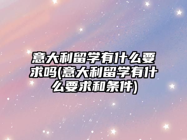 意大利留學(xué)有什么要求嗎(意大利留學(xué)有什么要求和條件)