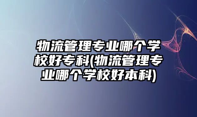 物流管理專業(yè)哪個學校好?？?物流管理專業(yè)哪個學校好本科)