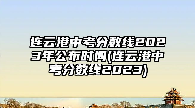 連云港中考分?jǐn)?shù)線2023年公布時間(連云港中考分?jǐn)?shù)線2023)