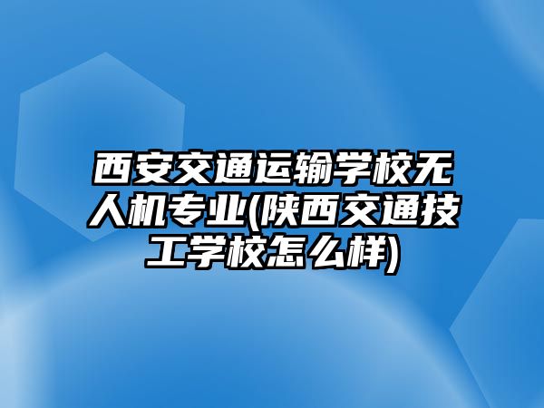 西安交通運輸學校無人機專業(yè)(陜西交通技工學校怎么樣)