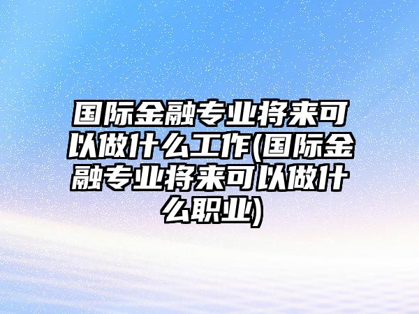 國際金融專業(yè)將來可以做什么工作(國際金融專業(yè)將來可以做什么職業(yè))