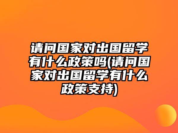 請問國家對出國留學有什么政策嗎(請問國家對出國留學有什么政策支持)