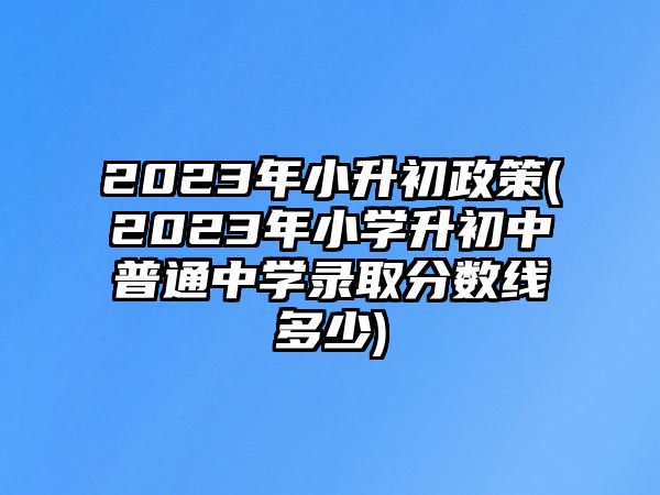 2023年小升初政策(2023年小學(xué)升初中普通中學(xué)錄取分?jǐn)?shù)線多少)