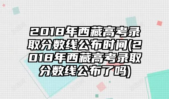 2018年西藏高考錄取分數(shù)線公布時間(2018年西藏高考錄取分數(shù)線公布了嗎)