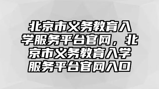 北京市義務教育入學服務平臺官網，北京市義務教育入學服務平臺官網入口