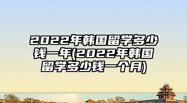 2022年韓國留學(xué)多少錢一年(2022年韓國留學(xué)多少錢一個月)