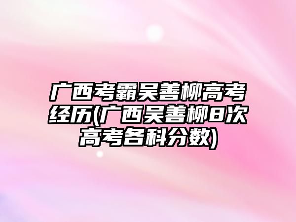 廣西考霸吳善柳高考經歷(廣西吳善柳8次高考各科分數)