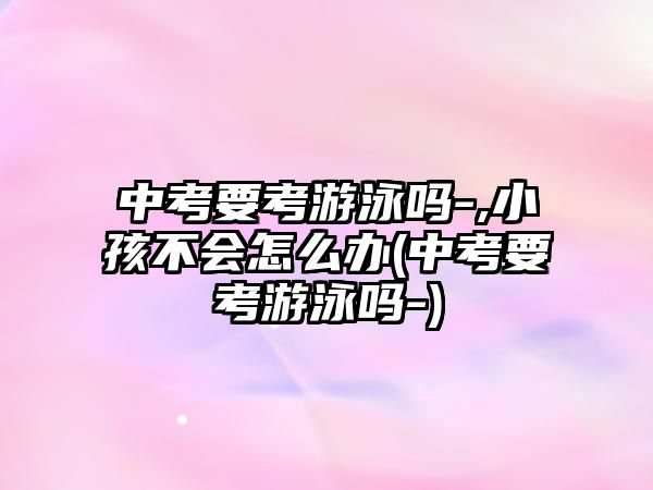 中考要考游泳嗎-,小孩不會怎么辦(中考要考游泳嗎-)