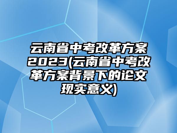 云南省中考改革方案2023(云南省中考改革方案背景下的論文現(xiàn)實意義)