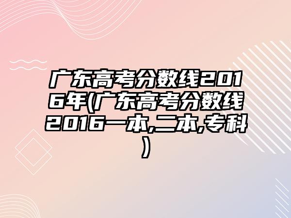 廣東高考分?jǐn)?shù)線2016年(廣東高考分?jǐn)?shù)線2016一本,二本,?？?