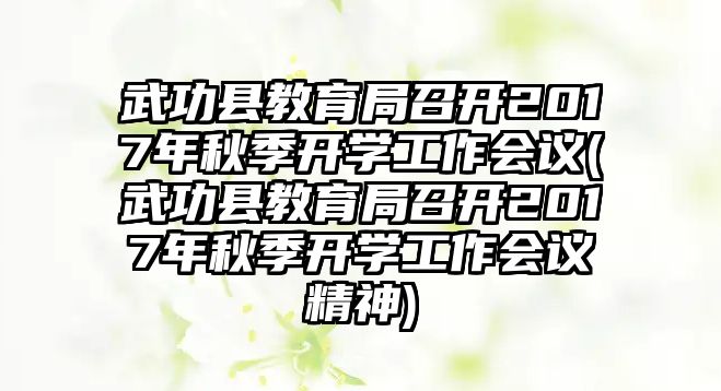 武功縣教育局召開2017年秋季開學工作會議(武功縣教育局召開2017年秋季開學工作會議精神)