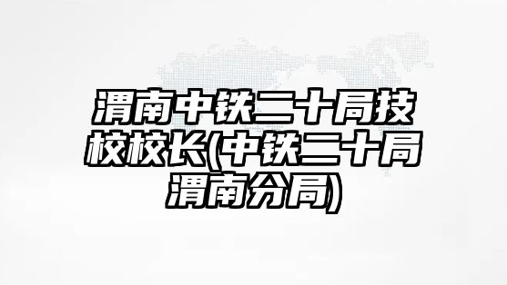 渭南中鐵二十局技校校長(中鐵二十局渭南分局)