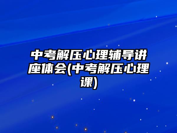 中考解壓心理輔導講座體會(中考解壓心理課)