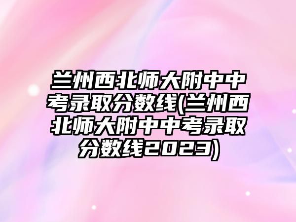 蘭州西北師大附中中考錄取分?jǐn)?shù)線(蘭州西北師大附中中考錄取分?jǐn)?shù)線2023)