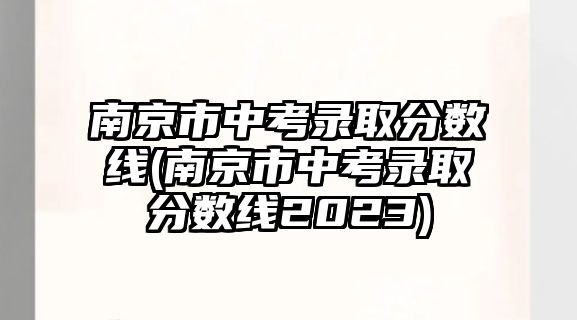 南京市中考錄取分?jǐn)?shù)線(南京市中考錄取分?jǐn)?shù)線2023)