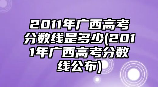 2011年廣西高考分數(shù)線是多少(2011年廣西高考分數(shù)線公布)