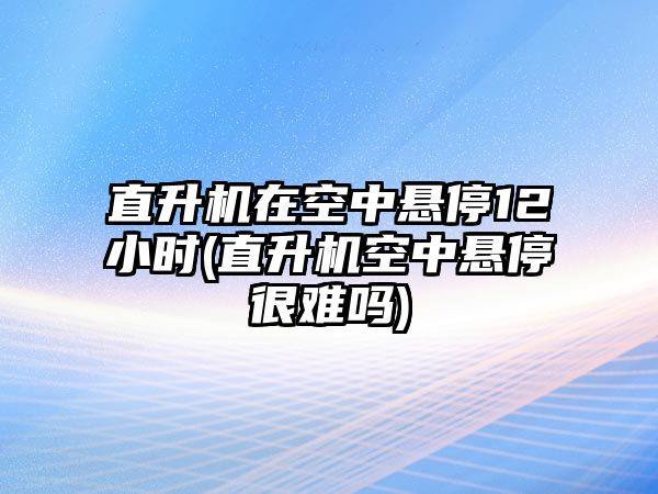 直升機在空中懸停12小時(直升機空中懸停很難嗎)