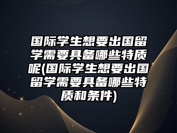 國際學(xué)生想要出國留學(xué)需要具備哪些特質(zhì)呢(國際學(xué)生想要出國留學(xué)需要具備哪些特質(zhì)和條件)