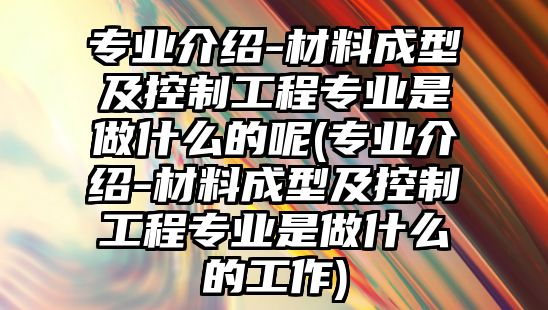 專業(yè)介紹-材料成型及控制工程專業(yè)是做什么的呢(專業(yè)介紹-材料成型及控制工程專業(yè)是做什么的工作)