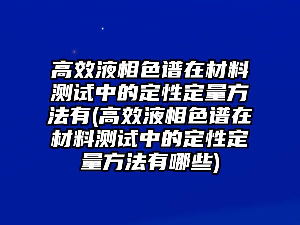 高效液相色譜在材料測(cè)試中的定性定量方法有(高效液相色譜在材料測(cè)試中的定性定量方法有哪些)