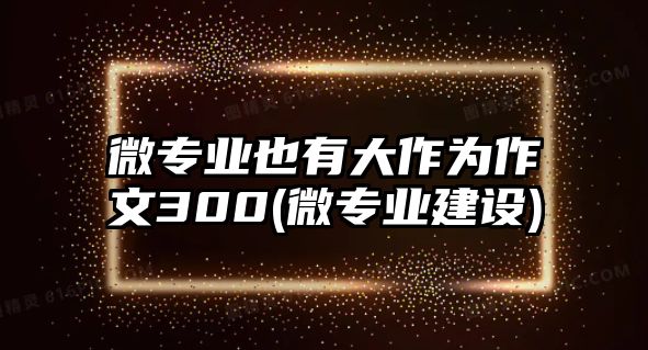 微專業(yè)也有大作為作文300(微專業(yè)建設)